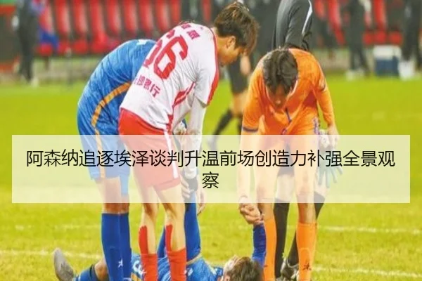阿森纳追逐埃泽谈判升温前场创造力补强全景观察