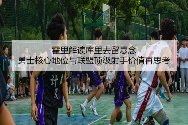 霍里解读库里去留悬念 勇士核心地位与联盟顶级射手价值再思考