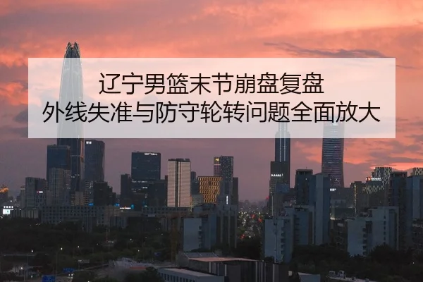 辽宁男篮末节崩盘复盘 外线失准与防守轮转问题全面放大